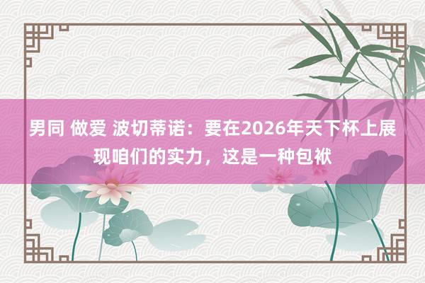 男同 做爱 波切蒂诺：要在2026年天下杯上展现咱们的实力，这是一种包袱