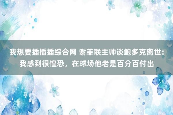 我想要插插插综合网 谢菲联主帅谈鲍多克离世：我感到很惶恐，在球场他老是百分百付出