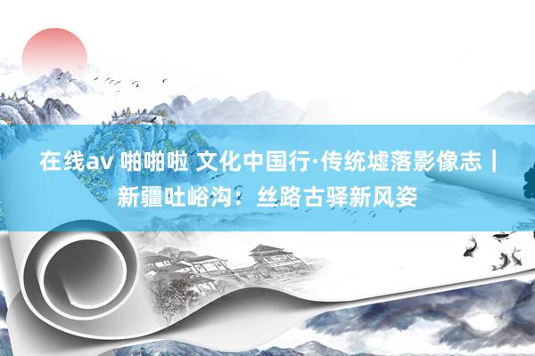 在线av 啪啪啦 文化中国行·传统墟落影像志｜新疆吐峪沟：丝路古驿新风姿