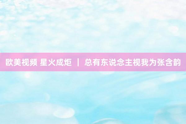 欧美视频 星火成炬 ｜ 总有东说念主视我为张含韵