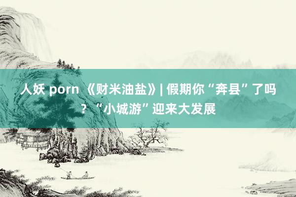 人妖 porn 《财米油盐》| 假期你“奔县”了吗？“小城游”迎来大发展