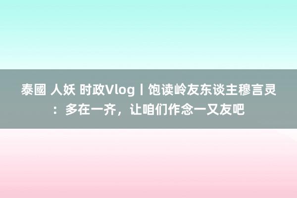 泰國 人妖 时政Vlog丨饱读岭友东谈主穆言灵：多在一齐，让咱们作念一又友吧