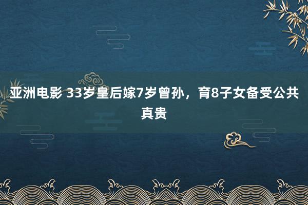 亚洲电影 33岁皇后嫁7岁曾孙，育8子女备受公共真贵