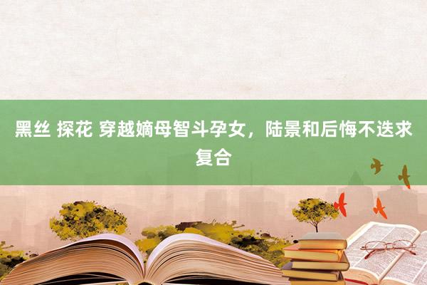 黑丝 探花 穿越嫡母智斗孕女，陆景和后悔不迭求复合