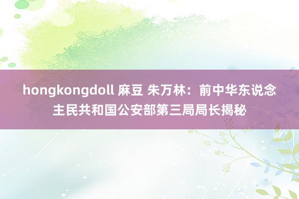 hongkongdoll 麻豆 朱万林：前中华东说念主民共和国公安部第三局局长揭秘