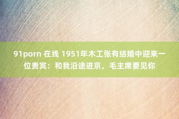 91porn 在线 1951年木工张有结婚中迎来一位贵宾：和我沿途进京，毛主席要见你