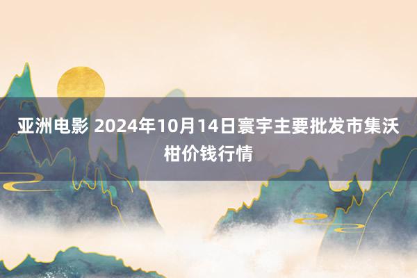亚洲电影 2024年10月14日寰宇主要批发市集沃柑价钱行情