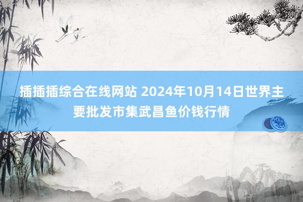 插插插综合在线网站 2024年10月14日世界主要批发市集武昌鱼价钱行情
