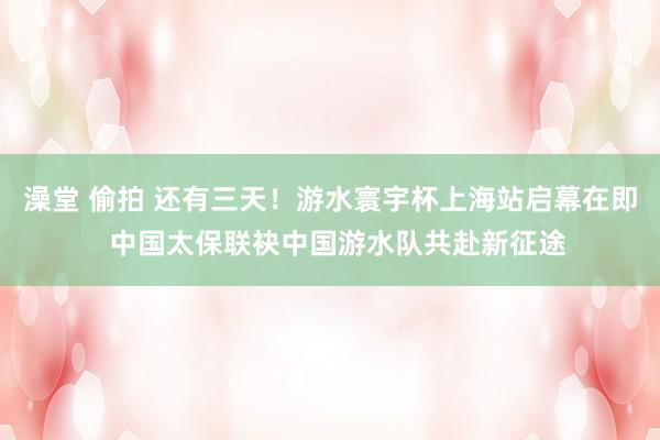 澡堂 偷拍 还有三天！游水寰宇杯上海站启幕在即  中国太保联袂中国游水队共赴新征途