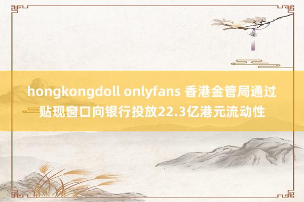 hongkongdoll onlyfans 香港金管局通过贴现窗口向银行投放22.3亿港元流动性