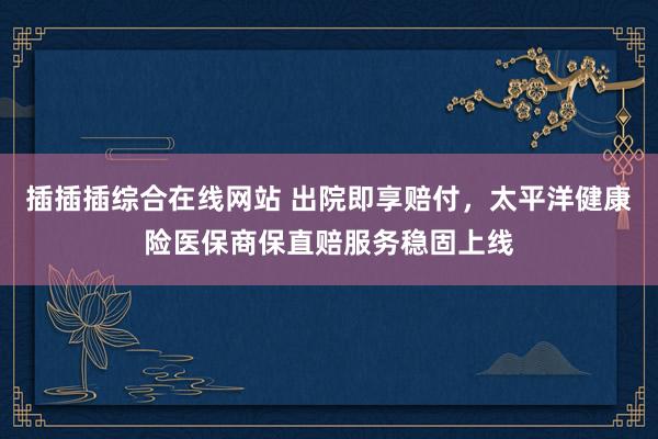 插插插综合在线网站 出院即享赔付，太平洋健康险医保商保直赔服务稳固上线
