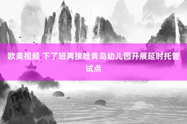欧美视频 下了班再接娃青岛幼儿园开展延时托管试点