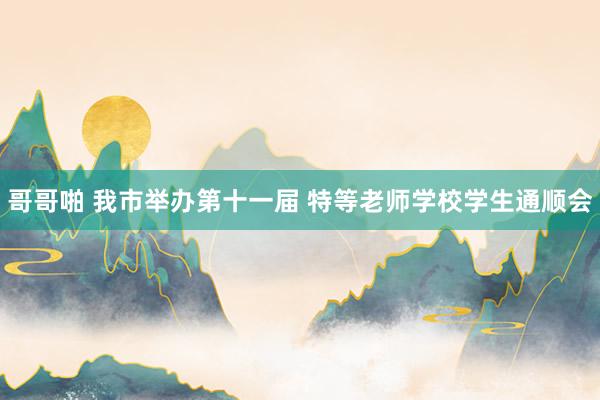 哥哥啪 我市举办第十一届 特等老师学校学生通顺会