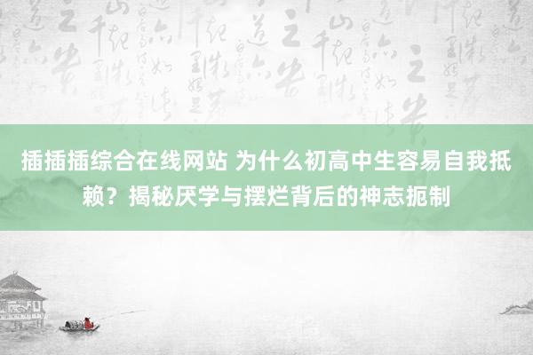 插插插综合在线网站 为什么初高中生容易自我抵赖？揭秘厌学与摆烂背后的神志扼制