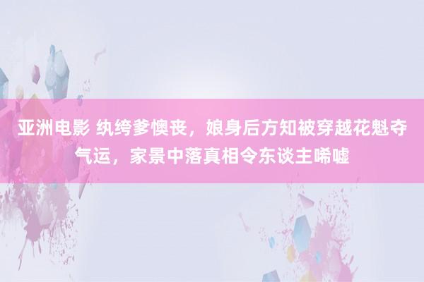 亚洲电影 纨绔爹懊丧，娘身后方知被穿越花魁夺气运，家景中落真相令东谈主唏嘘