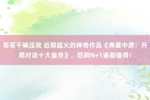 哥哥干嘛压我 近期超火的神奇作品《典藏中原：开局对话十大皇帝》，怒刷N+1遍都值得！