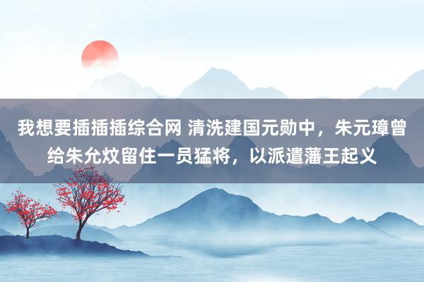 我想要插插插综合网 清洗建国元勋中，朱元璋曾给朱允炆留住一员猛将，以派遣藩王起义
