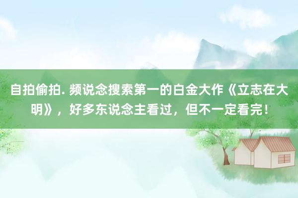 自拍偷拍. 频说念搜索第一的白金大作《立志在大明》，好多东说念主看过，但不一定看完！