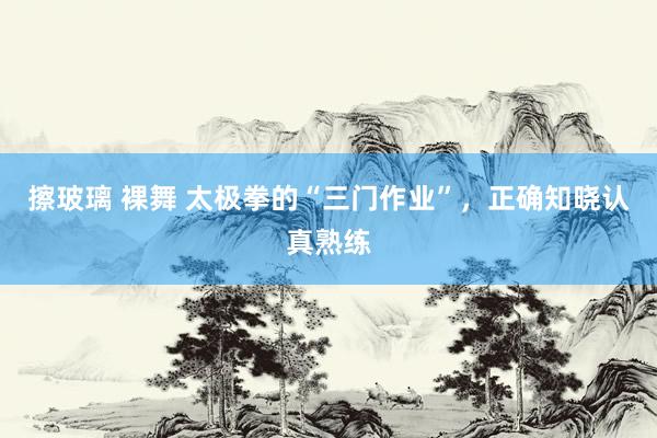 擦玻璃 裸舞 太极拳的“三门作业”，正确知晓认真熟练