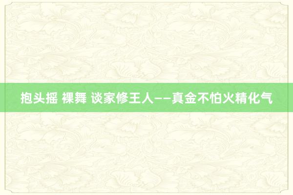 抱头摇 裸舞 谈家修王人——真金不怕火精化气