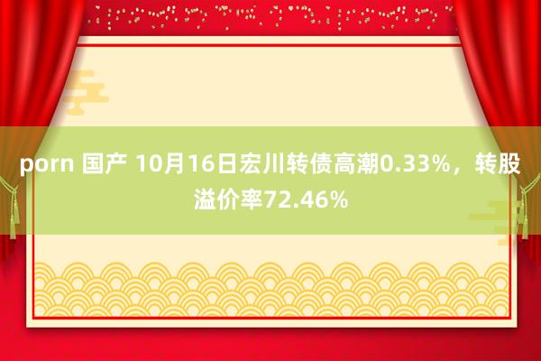 porn 国产 10月16日宏川转债高潮0.33%，转股溢价率72.46%