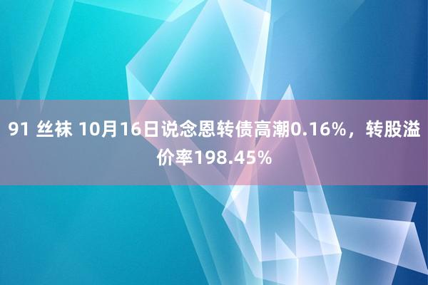 91 丝袜 10月16日说念恩转债高潮0.16%，转股溢价率198.45%
