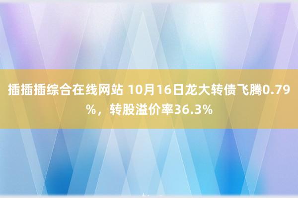 插插插综合在线网站 10月16日龙大转债飞腾0.79%，转股溢价率36.3%
