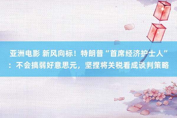 亚洲电影 新风向标！特朗普“首席经济护士人”：不会搞弱好意思元，坚捏将关税看成谈判策略