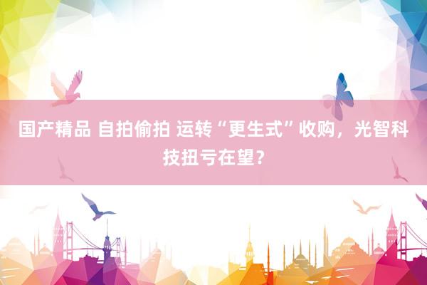 国产精品 自拍偷拍 运转“更生式”收购，光智科技扭亏在望？