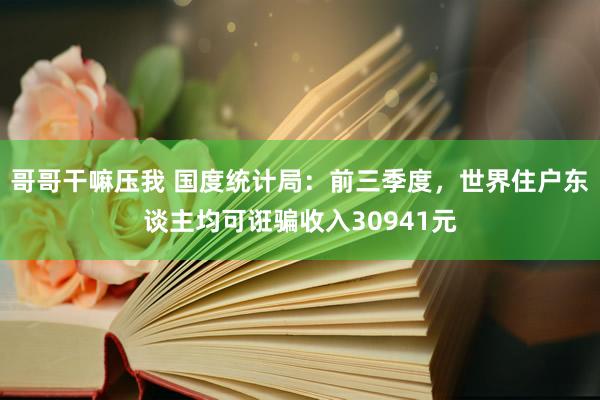 哥哥干嘛压我 国度统计局：前三季度，世界住户东谈主均可诳骗收入30941元