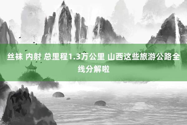 丝袜 内射 总里程1.3万公里 山西这些旅游公路全线分解啦