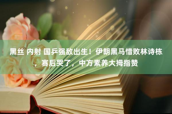 黑丝 内射 国乒强敌出生！伊朗黑马惜败林诗栋，赛后哭了，中方素养大拇指赞