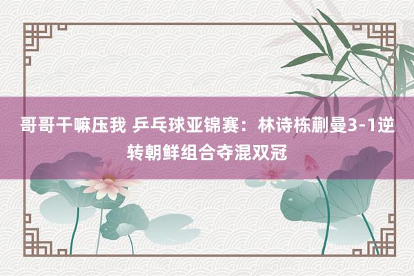 哥哥干嘛压我 乒乓球亚锦赛：林诗栋蒯曼3-1逆转朝鲜组合夺混双冠