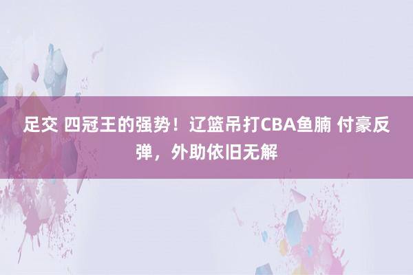 足交 四冠王的强势！辽篮吊打CBA鱼腩 付豪反弹，外助依旧无解