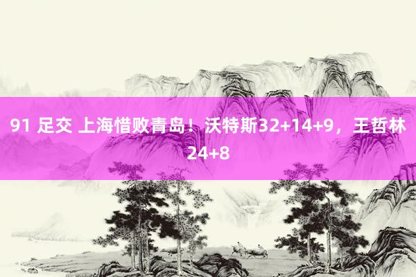 91 足交 上海惜败青岛！沃特斯32+14+9，王哲林24+8