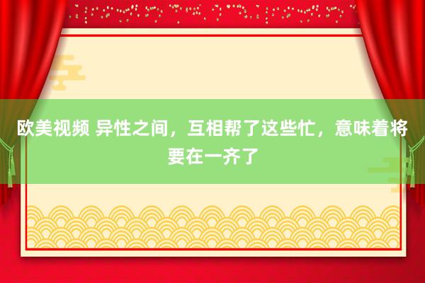 欧美视频 异性之间，互相帮了这些忙，意味着将要在一齐了