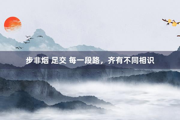 步非烟 足交 每一段路，齐有不同相识