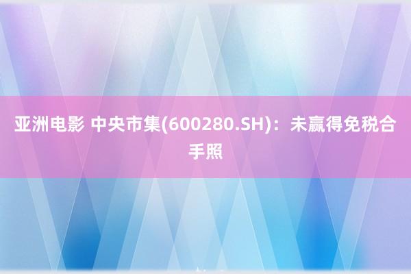 亚洲电影 中央市集(600280.SH)：未赢得免税合手照
