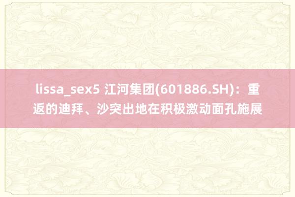 lissa_sex5 江河集团(601886.SH)：重返的迪拜、沙突出地在积极激动面孔施展