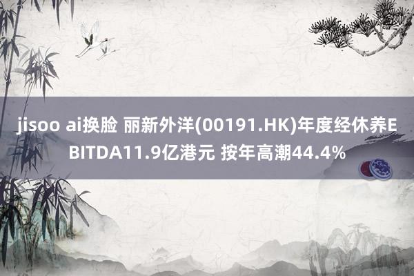 jisoo ai换脸 丽新外洋(00191.HK)年度经休养EBITDA11.9亿港元 按年高潮44.4%
