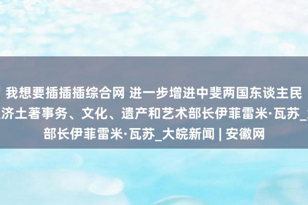 我想要插插插综合网 进一步增进中斐两国东谈主民友好调换 ——访斐济土著事务、文化、遗产和艺术部长伊菲雷米·瓦苏_大皖新闻 | 安徽网