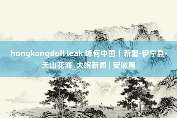 hongkongdoll leak 缘何中国｜新疆·伊宁县·天山花海_大皖新闻 | 安徽网