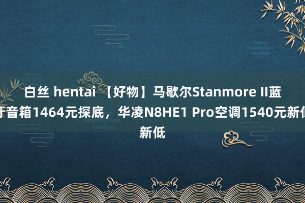 白丝 hentai 【好物】马歇尔Stanmore II蓝牙音箱1464元探底，华凌N8HE1 Pro空调1540元新低