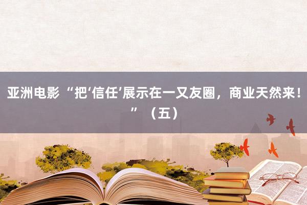 亚洲电影 “把‘信任’展示在一又友圈，商业天然来！” （五）
