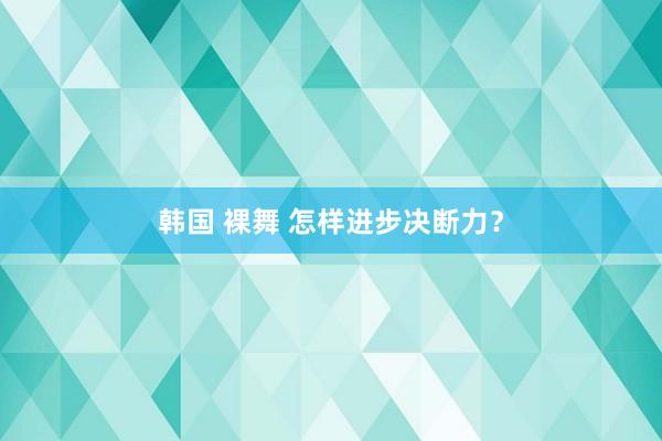 韩国 裸舞 怎样进步决断力？