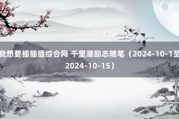 我想要插插插综合网 千里潜励志随笔（2024-10-1至2024-10-15）