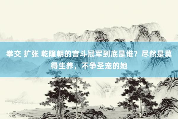 拳交 扩张 乾隆朝的宫斗冠军到底是谁？尽然是莫得生养，不争圣宠的她