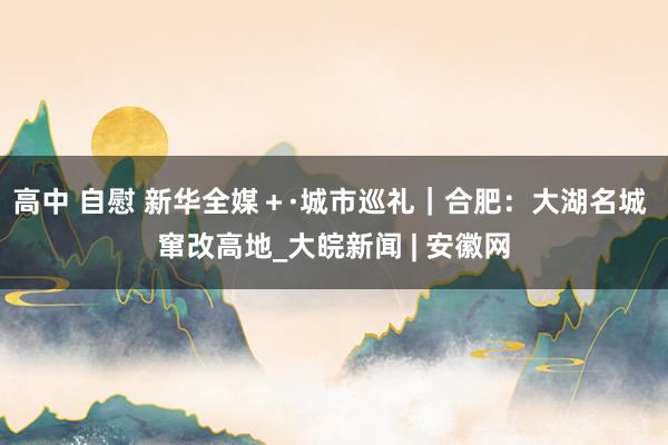 高中 自慰 新华全媒＋·城市巡礼｜合肥：大湖名城 窜改高地_大皖新闻 | 安徽网