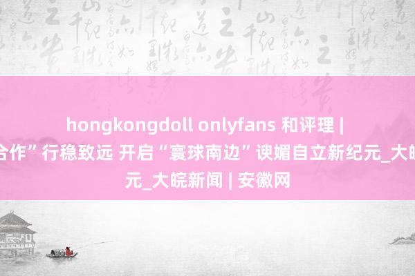 hongkongdoll onlyfans 和评理 | 鼓舞“大金砖合作”行稳致远 开启“寰球南边”谀媚自立新纪元_大皖新闻 | 安徽网