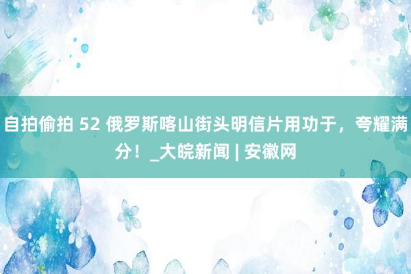 自拍偷拍 52 俄罗斯喀山街头明信片用功于，夸耀满分！_大皖新闻 | 安徽网